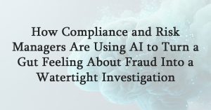 How Compliance and Risk Managers Are Using AI to Turn a Gut Feeling About Fraud Into a Watertight Investigation