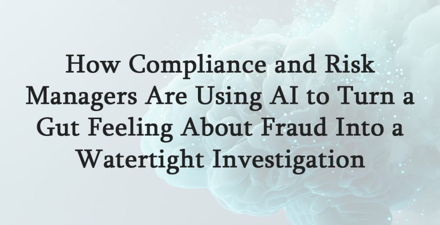 How Compliance and Risk Managers Are Using AI to Turn a Gut Feeling About Fraud Into a Watertight Investigation
